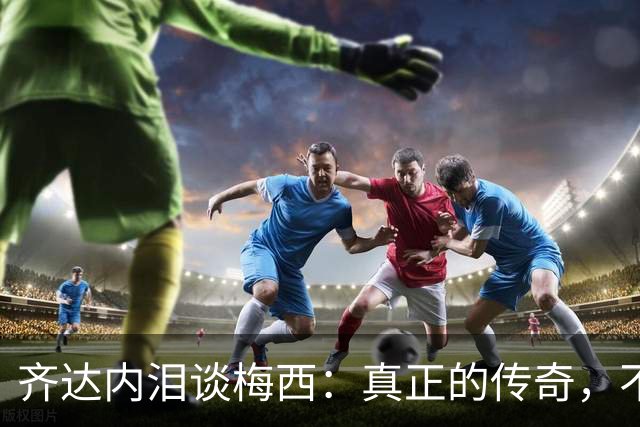 齐达内泪谈梅西：真正的传奇，不只在举杯时伟大，也在流泪时令人敬佩！